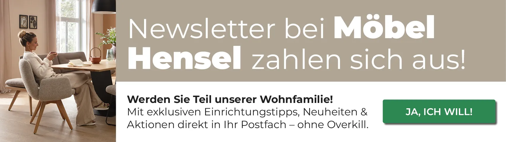 Newsletter bei Möbel Hensel zahlen sich aus! Werden Sie Teil unserer Wohnfamilie!
                Mit exklusiven Einrichtungstipps, Neuheiten & Aktionen direkt in Ihr Postfach - ohne Overkill.